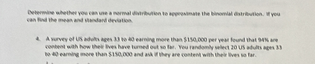 Determine whether you can use a normal distribution to approximate the binomial distribution. If you 
can find the mean and standard deviation. 
4. A survey of US adults ages 33 to 40 earning more than $150,000 per year found that 94% are 
content with how their lives have turned out so far. You randomly select 20 US adults ages 33
to 40 earning more than $150,000 and ask if they are content with their lives so far.