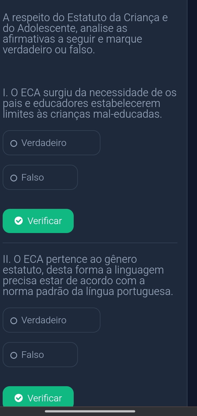 A respeito do Estatuto da Criança e
do Adolescente, analise as
afirmativas a seguir e marque
verdadeiro ou falso.
I. O ECA surgiu da necessidade de os
pais e educadores estabelecerem
limites às crianças mal-educadas.
Verdadeiro
Falso
Verificar
II. O ECA pertence ao gênero
estatuto, desta forma a linguagem
precisa estar de acordo com a
norma padrão da língua portuguesa.
Verdadeiro
Falso
Verificar