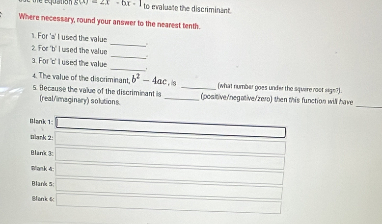 the equation g(x)=2x-6x-1_to evaluate the discriminant. 
Where necessary, round your answer to the nearest tenth. 
1. For 'a' I used the value 
_、. 
2 For 'b' I used the value _. 
3. For 'c' I used the value _. 
4. The value of the discriminant, b^2-4ac , is _(what number goes under the square root sign?). 
_ 
5. Because the value of the discriminant is _(positive/negative/zero) then this function will have 
(real/imaginary) solutions. 
Blank 1: _ * _ =_  _  
Blank 2: frac MN⊥ MN _ 
Blank 3: _  □° 
Blank 4: x_x=--x_x-x-x(x-1) □ 
Blank 5: □ 
Blank 6: □