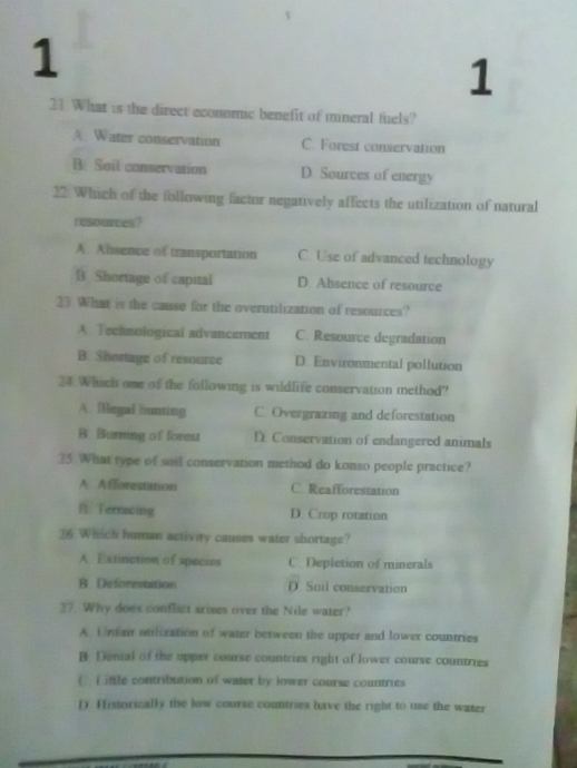 1
1
21. What is the direct economic benefit of mineral fuels?
A. Water conservation C. Forest conservation
B. Soil conservation D. Sourves of energy
22. Which of the following factor negatively affects the utilization of natural
resources?
A. Absence of transportation C Use of advanced technology
B Shortage of capital D Absence of resource
23. What is the cause for the overutilization of resources?
A. Technological advancement C. Resource degradation
B. Shortage of resource D. Environmental pollution
24. Which one of the following is wildlife conservation method?
A. lllegal hunting C. Overgrazing and deforestation
B. Burning of forest D Conservation of endangered animals
25 What type of soil conservation method do konso people practice?
A. Afforestation C. Reafforestation
B. Terracing D. Crop rotation
26. Which human activity causes water shortage?
A. Extinction of species C. Depletion of minerals
B Deforestation D. Soil conservation
27. Why does conflict arises over the Nile water?
A. Unfair otilization of water between the upper and lower countries
B Denial of the upper course countries right of lower course countries
( ) ittle contribution of water by lower course countries
1). Historically the low course countries have the right to use the water