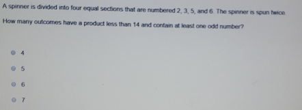 A spinner is divided into four equal sections that are numbered 2, 3, 5, and 6. The spinner is spun twice.
How many outcomes have a product less than 14 and contain at least one odd number?
4
5
6
7