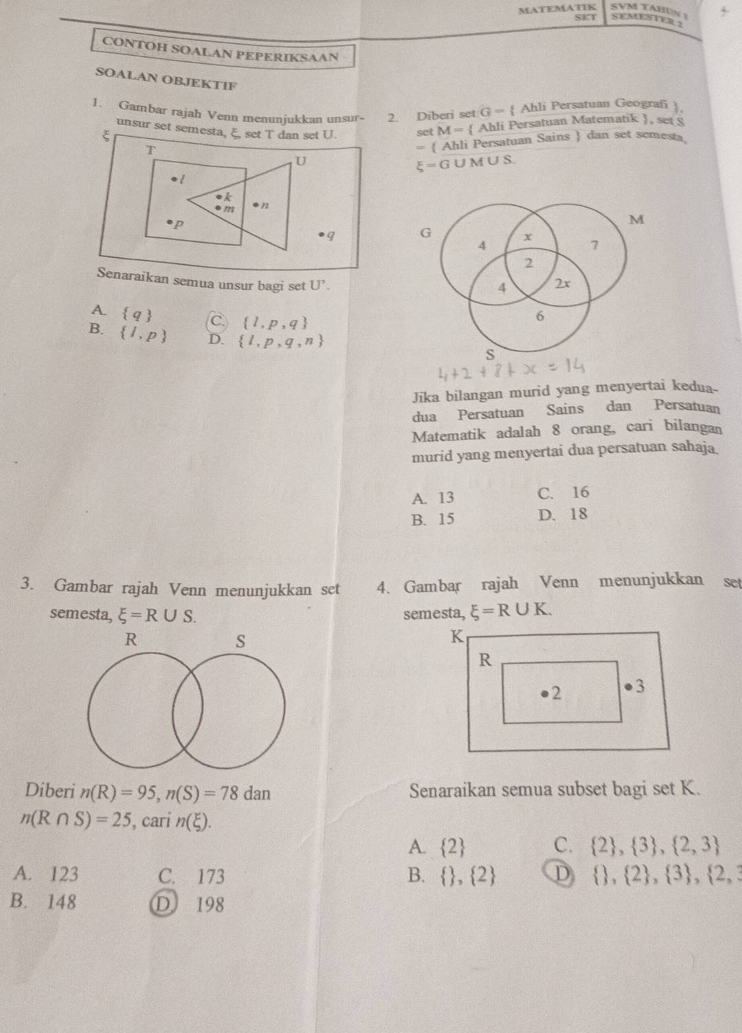 MATEMATIK SVM TAHUN !
SET SEMESTER 2
CONTOH SOALAN PEPERIKSAAN
SOALAN OBJEKTIF
1. Gambar rajah Venn menuniukkan unsur- 2. Diberi set G=  Ahli Persatuan Geografi 
unsur set semesta, ξ, set T dan set U. set M=  Ahli Persatuan Matematik , set 8
=  Ahli Persatuan Sains  dan set semesta,
U M ∪ S.
xi =G
●q
G
Senaraikan semua unsur bagi set U'.
A.  q
 l,p,q
B.  l,p D.  l,p,q,n
Jika bilangan murid yang menyertai kedua-
dua Persatuan Sains dan Persatuan
Matematik adalah 8 orang, cari bilangan
murid yang menyertai dua persatuan sahaja
A. 13 C. 16
B. 15 D. 18
3. Gambar rajah Venn menunjukkan set 4. Gambar rajah Venn menunjukkan set
semesta, xi =R∪ S. semesta, xi =R∪ K.
R
s
Diberi n(R)=95, n(S)=78dan Senaraikan semua subset bagi set K.
n(R∩ S)=25 , cari n(xi ).
A.  2 C.  2 , 3 , 2,3
A. 123 C. 173 B.   , 2 D   , 2 ,  3 ,  2,3
B. 148 D 198