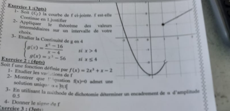 1~ Soit (C7) la courbe de f ci-jointe. lest-ell 
Continue en 1justifer 

2- Appliquer '' le '''' théorème des valeur 
intermédiaires sur un intervalle de votr 
choix. 
3- Etudier la Continuité de g en 4
si x>4
beginarrayl g(x)= (x^2-16)/x-4  g(x)=x^3-56endarray. si x≤ 4
Exercice 2 : (4pts) 
Soit f une fonction définie par f(x)=2x^3+x-2
1- Etudier les variations de f 
2- Montrer que 1° équation f(x)=0 admet un 
solution uniqu a∈ ]0;1[
3- En utilisant la méthode de dichotomie déterminer un encadrement de u d'amplitude
0.5
4- Donner le signe de f 
Exercice 3 : (3pts)