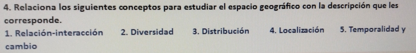 Relaciona los siguientes conceptos para estudiar el espacio geográfico con la descripción que les 
corresponde. 
1. Relación-interacción 2. Diversidad 3. Distribución 4. Localización 5. Temporalidad y 
cambio