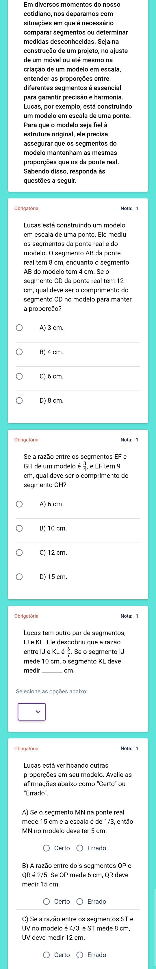 cotidiano, nos deparamos com
situações em que é necessário
comparar segmentos ou determinar
medidas desconhecidas. Seja na
construção de um projeto, no ajuste
criação de um modelo em escala,
entender as proporções entre
diferentes segmentos é essencial
para garantir precisão e harmonia.
Lucas, por exemplo, está construindo
Para que o modelo seja fiel à
estrutura original, ele precisa
assegurar que os segmentos do
modelo mantenham as mesmas
Sabendo disso, responda às
questões a seguir.
Lucas está construindo um modelo
em escala de uma ponte. Ele mediu
modelo. O segmento AB da ponte
AB do modelo tem 4 cm. Se o
segmento CD da ponte real tem 12
cm, qual deve ser o comprimento do
segmento CD no modelo para manter
a proporção?
A) 3 cm
B) 4 cm.
C) 6 cm.
Se a razão entre os segmentos EF e
F tem 9
segmento GH?
A) 6 cm.
B) 10 cm.
C) 12 cm.
D) 15 cm.
Lucas tem outro par de segmentos,
IJ e KL. Ele descobriu que a razão
entreIJeKLe 5/7 
mede 10 cm, o segmento KL deve
medir cm.
Lucas está verificando outras
proporções em seu modelo. Avalie as
afirmações abaixo como "Certo" ou
A) Se o segmento MN na ponte real
mede 15 cm e a escala é de 1/3, então
MN no modelo deve ter 5 cm.
Certo 〇 Errado
B) A razão entre dois segmentos OP e
QR é 2/5. Se OP mede 6 cm, QR deve
medir 15 cm.
〇 Certo 〇 Errado
UV no modelo é 4/3, e ST mede 8 cm,
UV deve medir 12 cm.
Errado