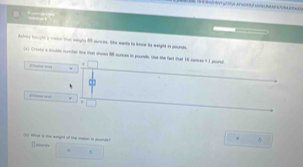 FOBL T|HEBm2HbVFgZDTJA APxO931jFsAII(UNRNF 67U64JgCMO 
E 
estrent B 
Ashley bought a melon that weighs 80 ounces. She wants to know its weight in pounds. 
(a) Create a double number line that shows 8B ounces in pounds. Use the fact that 16 ounces = 1 pound. 
(Chaise one) 0 
(Chouse one) 
o 
(D) What is the weight of the melon in pounds? 
×
pounds
×