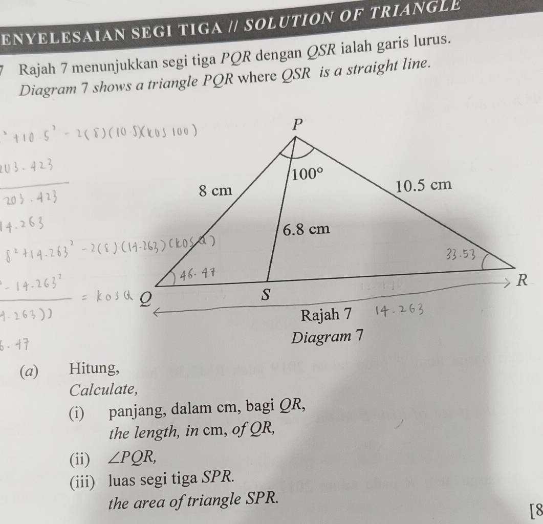 ENYELESAIAN SEGI TIGA // SOLUTION OF TRIANGLE
* Rajah 7 menunjukkan segi tiga PQR dengan QSR ialah garis lurus.
Diagram 7 shows a triangle PQR where QSR is a straight line.
(a) Hitung,
Calculate,
(i) panjang, dalam cm, bagi QR,
the length, in cm, of QR,
(ii) ∠ PQR,
(iii) luas segi tiga SPR.
the area of triangle SPR.
[8