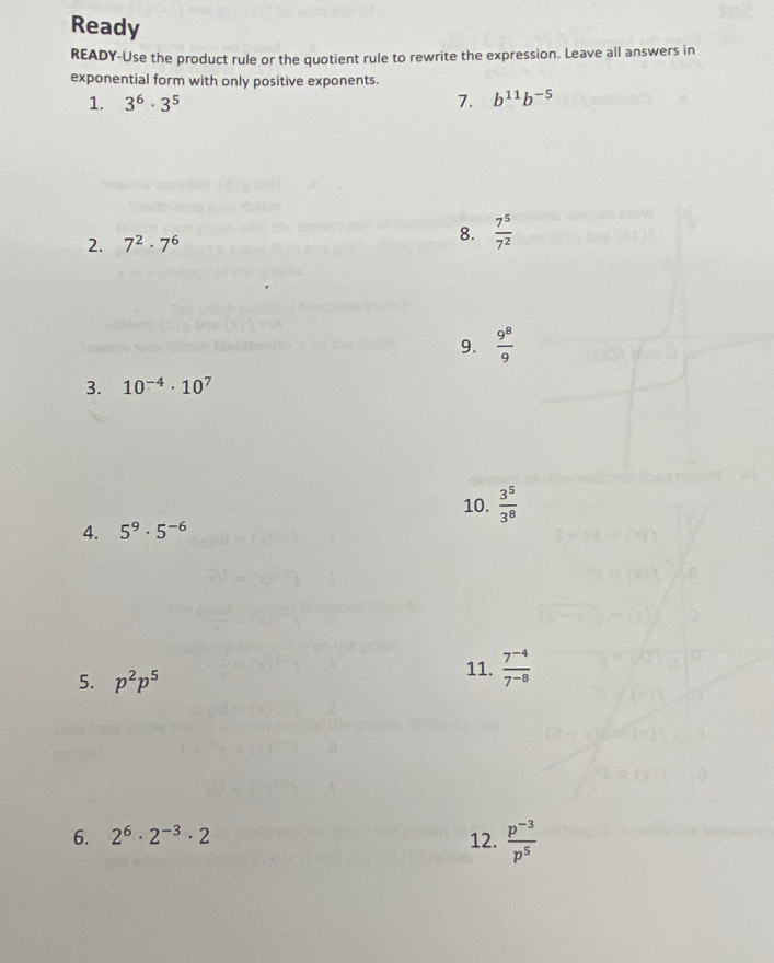 Ready 
READY-Use the product rule or the quotient rule to rewrite the expression. Leave all answers in 
exponential form with only positive exponents. 
1. 3^6· 3^5 7. b^(11)b^(-5)
2. 7^2· 7^6 8.  7^5/7^2 
9.  9^8/9 
3. 10^(-4)· 10^7
10.  3^5/3^8 
4. 5^9· 5^(-6)
5. p^2p^5
11.  (7^(-4))/7^(-8) 
6. 2^6· 2^(-3)· 2 12.  (p^(-3))/p^5 