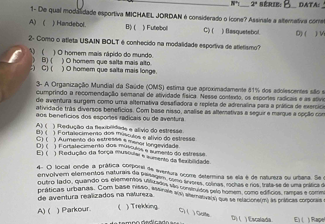 N°: _ 2^n SÉRIE: _DATA:
1- De qual modalidade esportiva MICHAEL JORDAN é considerado o ícone? Assinale a alternativa corre
A) ( ) Handebol. B) ( ) Futebol C) ( )Basquetebol.
D) ( ) V
2- Como o atleta USAIN BOLT é conhecido na modalidade esportiva de atletismo?
)  ) O homem mais rápido do mundo.
 B) ( ) O homem que salta mais alto.
) C) ( ) O homem que salta mais longe.
3- A Organização Mundial da Saúde (OMS) estima que aproximadamente 81% dos adolescentes são s
cumprindo a recomendação semanal de atividade física. Nesse contexto, os esportes radicais e as ativio
de aventura surgem como uma alternativa desafiadora e repleta de adrenalina para a prática de exerció
atividade trás diversos beneficios. Com base nisso, analise as alternativas a seguir e marque a opção con
aos benefícios dos esportes radicais ou de aventura.
A) ( ) Redução da flexibilidade e alívio do estresse.
B) ( ) Fortalecimento dos músculos e alívio do estresse
C) ( ) Aumento do estresse e menor longevidade
D) ( ) Fortalecimento dos músculos e aumento do estresse.
E) ( ) Redução da força muscular e aumento da flexibilidade
4- O local onde a prática corporal de aventura ocorre determina se ela é de natureza ou urbana. Se 
envolvem elementos naturais da paisagem, como árvores, colinas, rochas e rios, trata-se de uma prática de
outro lado, quando os elementos utilizados são construídos pelo homem, como edifícios, rampas e comm
práticas urbanas. Com base nisso, assinale a(s) alternativa(s) que se relacione(m) às práticas corporais 
de aventura realizados na natureza.
A) ( ) Parkour. ( ) Trekking.
C) ( )Golfe
D)( ) Escalada. E) ( ) Rape