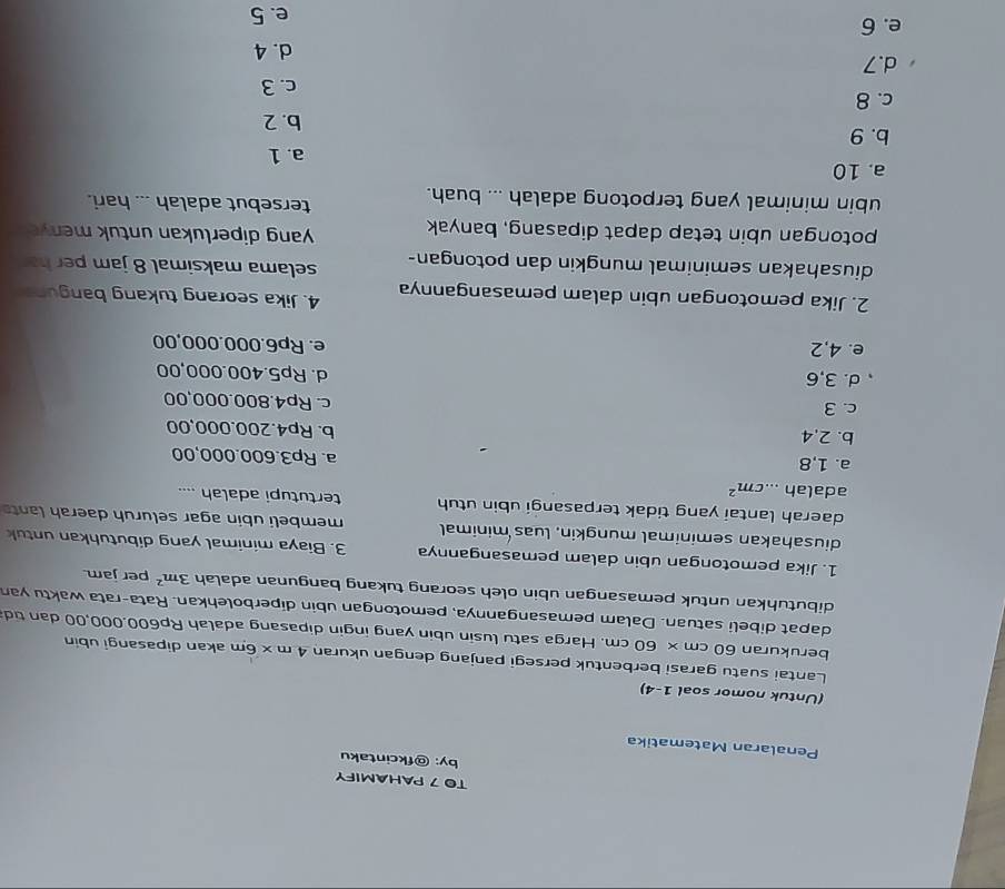 TO 7 PAHAMIFY
by: @fkcintaku
Penalaran Matematika
(Untuk nomor soal 1-4)
Lantai suatu garasi berbentuk persegi panjang dengan ukuran 4m* 6m akan dipasangi ubin
berukuran 60 cm × 60 cm. Harga satu lusin ubin yang ingin dipasang adalah Rp600.000,00 dan tid
dapat dibeli satuan. Dalam pemasangannya, pemotongan ubin diperbolehkan. Rata-rata waktu yan
dibutuhkan untuk pemasangan ubin oleh seorang tukang bangunan adalah 3m^2 per jam.
1. Jika pemotongan ubin dalam pemasangannya 3. Biaya minimal yang dibutuhkan untuk
diusahakan seminimal mungkin, luas minimal membeli ubin agar seluruh daerah lant
daerah lantai yang tidak terpasangi ubin utuh tertutupi adalah ....
adalah ....cm^2
a. 1,8 a. Rp3.600.000,00
b. 2,4
b. Rp4.200.000,00
c. 3 c. Rp4.800.000,00
d. 3,6 d. Rp5.400.000,00
e. 4,2 e. Rp6.000.000,00
2. Jika pemotongan ubin dalam pemasangannya 4. Jika seorang tukang banguna
diusahakan seminimal mungkin dan potongan- selama maksimal 8 jam per h
potongan ubin tetap dapat dipasang, banyak yang diperlukan untuk meny 
ubin minimal yang terpotong adalah ... buah.
tersebut adalah ... hari.
a. 10
a. 1
b. 9
b. 2
c. 8
c. 3
d.7
d. 4
e. 6 e. 5