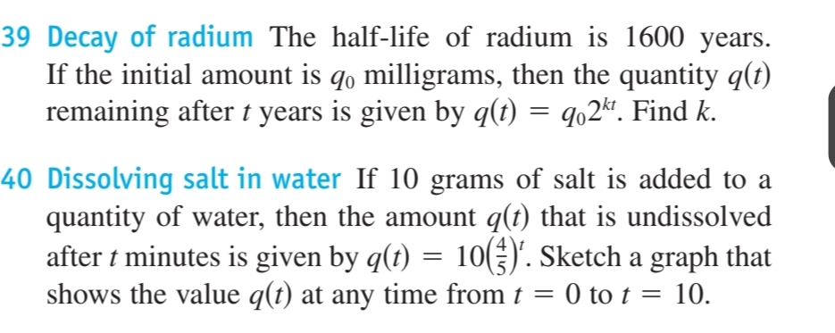 Decay of radium The half-life of radium is 1600 years. 
If the initial amount is 40 milligrams, then the quantity q(t)
remaining after t years is given by q(t)=q_02^(kt). Find k. 
40 Dissolving salt in water If 10 grams of salt is added to a 
quantity of water, then the amount q(t) that is undissolved 
after t minutes is given by q(t)=10( 4/5 )^t. Sketch a graph that 
shows the value q(t) at any time from t=0 to t=10.