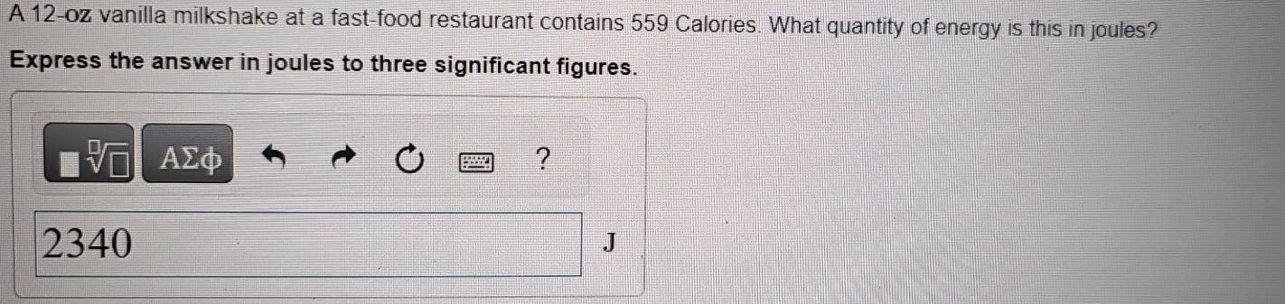 A 12-oz vanilla milkshake at a fast-food restaurant contains 559 Calories. What quantity of energy is this in joules? 
Express the answer in joules to three significant figures. 
■ AΣφ ? 
2340 J