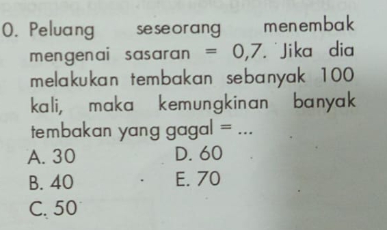 Peluang seseorang menembak
mengenai sasaran =0,7 Jika dia
melakukan tembakan sebanyak 100
kali, maka kemungkinan ' banyak
tembakan y an g g ag ª | = _
A. 30 D. 60
B. 40 E. 70
C. 50