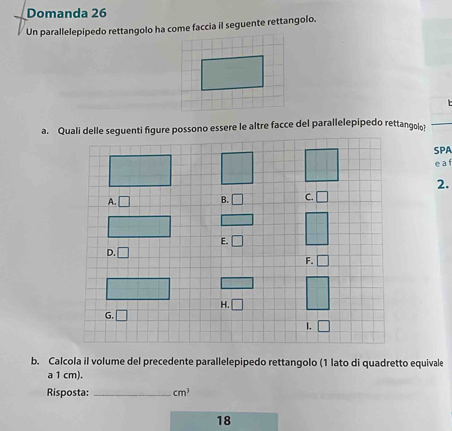 Domanda 26
Un parallelepipedo rettangolo ha come faccia il seguente rettangolo.
SPA
e  a f
2.
b. Calcola il volume del precedente parallelepipedo rettangolo (1 lato di quadretto equivale
a 1 cm).
Risposta: _ cm^3
18