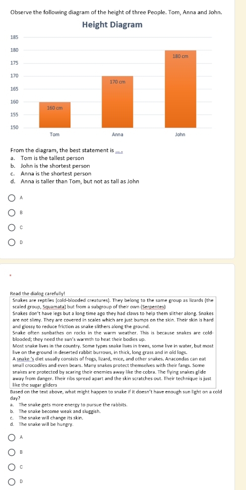 Observe the following diagram of the height of three People. Tom, Anna and John.
From the diagram, the best statement is
a. Tom is the tallest person
b. John is the shortest person
c. Anna is the shortest person
d. Anna is taller than Tom, but not as tall as John
A
B
C
D
Read the dialog carefully!
Snakes are reptiles (cold-blooded creatures). They belong to the same group as lizards (the
scaled group, Squamata) but from a subgroup of their own (Serpentes)
Snakes don’t have legs but a long time ago they had claws to help them slither along. Snakes
are not slimy. They are covered in scales which are just bumps on the skin. Their skin is hard
and glossy to reduce friction as snake slithers along the ground.
Snake often sunbathes on rocks in the warm weather. This is because snakes are cold
blooded; they need the sun's warmth to heat their bodies up.
Most snake lives in the country. Some types snake lives in trees, some live in water, but most
live on the ground in deserted rabbit burrows, in thick, long grass and in old logs.
A snake's diet usually consists of frogs, lizard, mice, and other snakes. Anacondas can eat
small crocodiles and even bears. Many snakes protect themselves with their fangs. Some
snakes are protected by scaring their enemies away like the cobra. The flying snakes glide
away from danger. Their ribs spread apart and the skin scratches out. Their technique is just
like the sugar gliders
Based on the text above, what might happen to snake if it doesn’t have enough sun light on a cold
day?
a. The snake gets more energy to pursue the rabbits.
b. The snake become weak and sluggish.
c. The snake will change its skin.
d. The snake will be hungry.
A
B
C