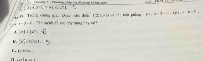 underline 12-c Chương 5 - Phương pháp tọa độ trong không gian 1245 - TH P T Và Vă P
2.d(A.(alpha ))=d(A.(beta )). 
51. Trong không gian O gyz , cho điểm I(2;6;-3) và các mặt phẳng :(α): x-2=0; (β) :y-6=0 :
(y):z-3=0. Các mệnh đề sau đây đúng hay sai?
A. (alpha )⊥ (beta )
B. (beta )parallel (Oyz).
C. (Yendpmatrix parallel oz.
D. (alpha )aual