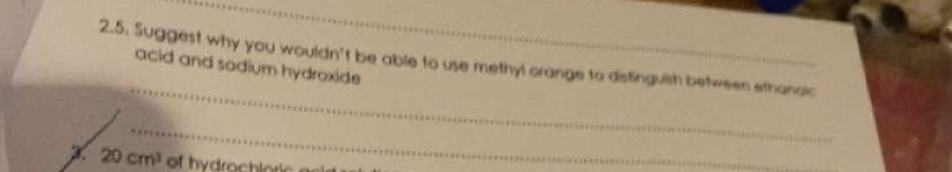 Suggest why you wouldn't be able to use methyl orange to distinguish between ethanaic 
acid and sodium hydroxide 
_ 
x 20cm^3 of hydrochloric