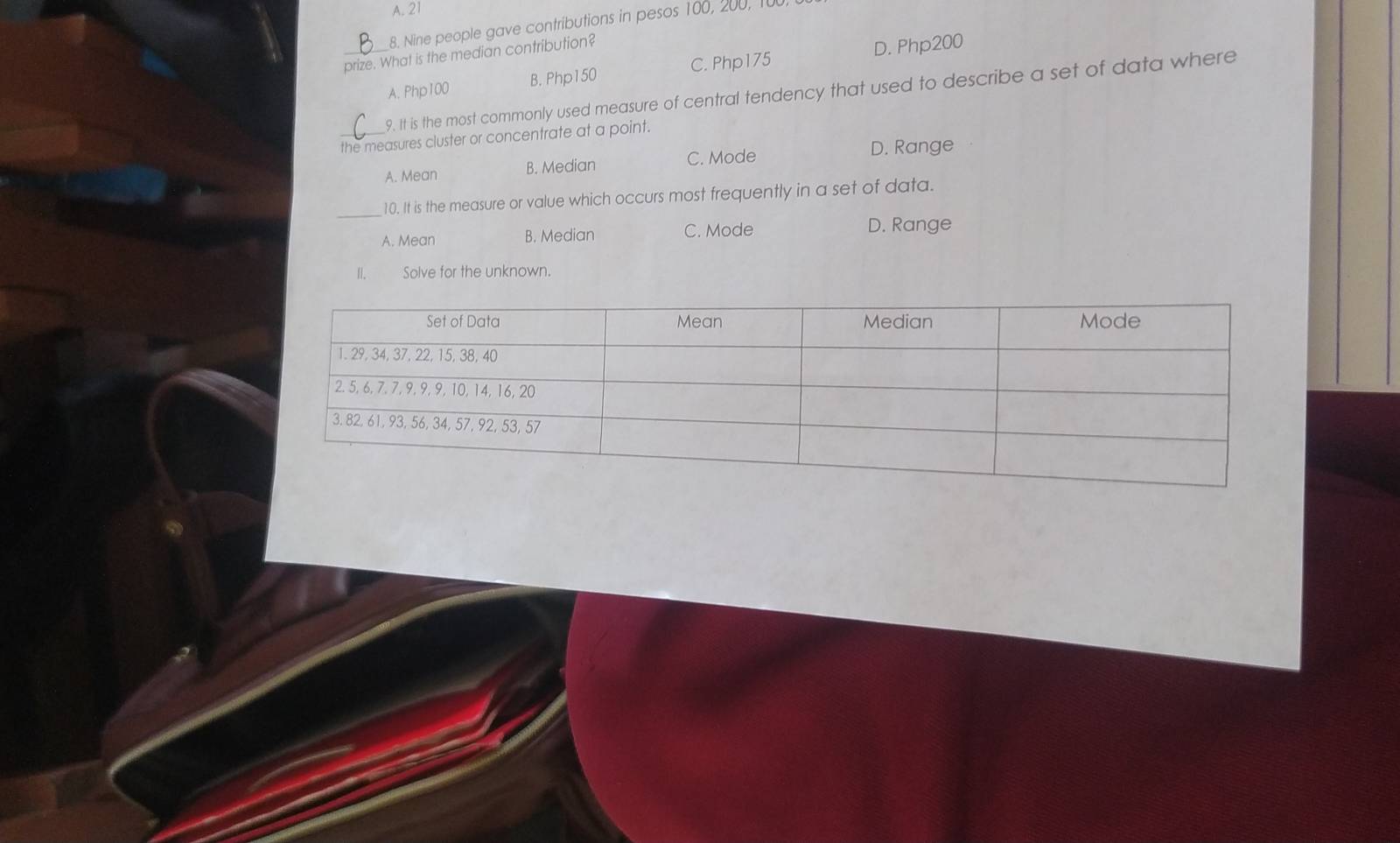 A. 21
8. Nine people gave contributions in pesos 100, 200, 100,
_prize. What is the median contribution?
A. Php100 B. Php150 C. Php175 D. Php200
9. It is the most commonly used measure of central tendency that used to describe a set of data where
_the measures cluster or concentrate at a point.
A. Mean B. Median C. Mode D. Range
_
10. It is the measure or value which occurs most frequently in a set of data.
A. Mean B. Median C. Mode D. Range
Ⅱ. Solve for the unknown.