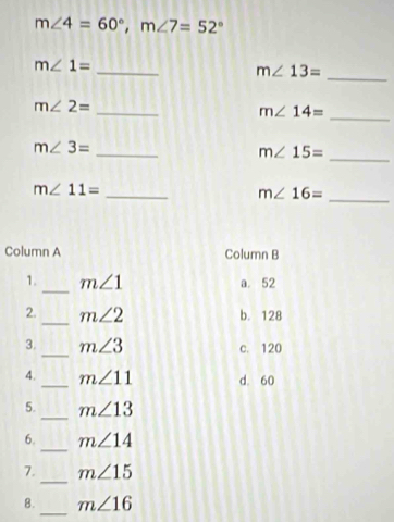 m∠ 4=60°, m∠ 7=52°
_ m∠ 1=
m∠ 13= _
_ m∠ 2=
m∠ 14= _
_
_
m∠ 3=
m∠ 15=
_ m∠ 11=
m∠ 16=
_
Column A Column B
1. _ m∠ 1 a. 52
2. _ m∠ 2 b. 128
_
3. m∠ 3 c. 120
4._ m∠ 11 d. 60
5._ m∠ 13
_
6. m∠ 14
_
7. m∠ 15
8._ m∠ 16