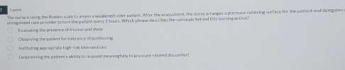 poist
The norse is using the Braden scale to asuess a weakened nider patient. After the assessment, the norse arranges a pressure rellieving surface for the patient and delegates
unregulated care provider to turm the patient every 2 hours. Which phraw describes the rationale behied this nursing action?
Exaluating the presence of friction and shear
Observing the patient for tolerance of positioning
Institating appropriate high-risk interventions
Determining the patient's ability to respond meaningfully to pressure-related discorfort
