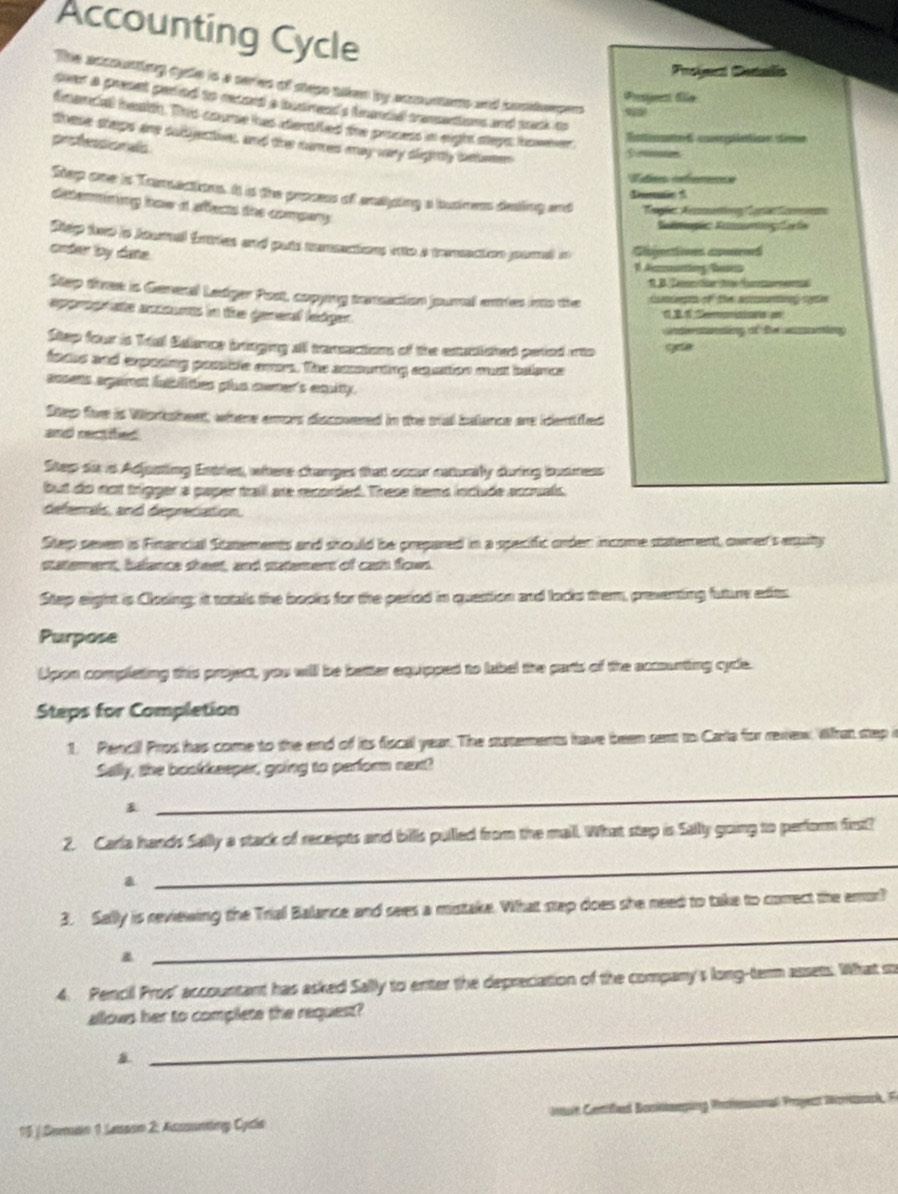 Accounting Cycle
Froyect Denalis
The accounting cylle is a series of stese taken by accountent and cosdepens
Progrent te
sver a preset peded to recoed a budrend's francal trensettions and tack to
finenciall ieaion. This coume thas adeniled the pescess in eight segs iswher
toese steps are sudgectiver, and the nures may vary digihtly sxtemer
professionals
S res
L fnes référerennncs
Step one is Tamsactions. It is the prosess of enaping a busness desling and Regle Aecnentong (Sarn Sments
Dsion
determining how d affects the compary.
Sopis  Keog f fe
Shp tond io houmal fntries and puid memmations oito a tornaton presed an
order by dane. Gibjectioes apured
1 Azmunting Beses
R B. ''Tenoide l Aute a
Step tiree is General Ledger Post, copying tenuction jounal enties into the comept of the acaning catie
approprate accounts in the general ledger. d     Smonicicas e
Undersanating of the acumting
Step four is Trial Salence bringing all transactions of the extualished paried into gese
facue and exposing posite even. The amsurting exuattion oot belence
acsens argaimet fatbilities plus cwmer's equitty.
Step fire is Worksheet, where emors discovered in the stal batance are identiled
and rectifed
Step six is Adjusting Entries, where changes that ocour raturily during busmess
but do not trigger a paper trail are recorded. These tems include accuals.
deferals, and deprecation.
Step seven is Financial Statements and should be prepared in a specific order income statement, owner's equity
staterent, balance sheet, and statement of cash fows.
Step eight is Closing; it totals the books for the period in question and locks trem, preventing future edies
Purpose
Upon completing this project, you will be better equipped to label the parts of the accounting cycle.
Steps for Completion
1. Pencil Pros has come to the end of its fiscal year. The stutements have been sent to Carla for rewew What step i
Sally, the bookkeeper, going to perform next?
&
_
_
2. Carla hands Sally a stack of receipts and bills pullled from the mall. What step is Sally going to perform first?
a
3. Selly is reviewing the Trial Balance and sexes a mistake. What step does she need to take to correct the emor?
a
_
4. Pencil Pros' accountant has asked Sally to enter the depreciation of the company's long-term assets. What i
_
allows her to complete the request?
15 / Domatin 1 Lessson 2. Asssunting Cycla Imun Cenifled Bockomping Priessional Proyest Wonzapk, F