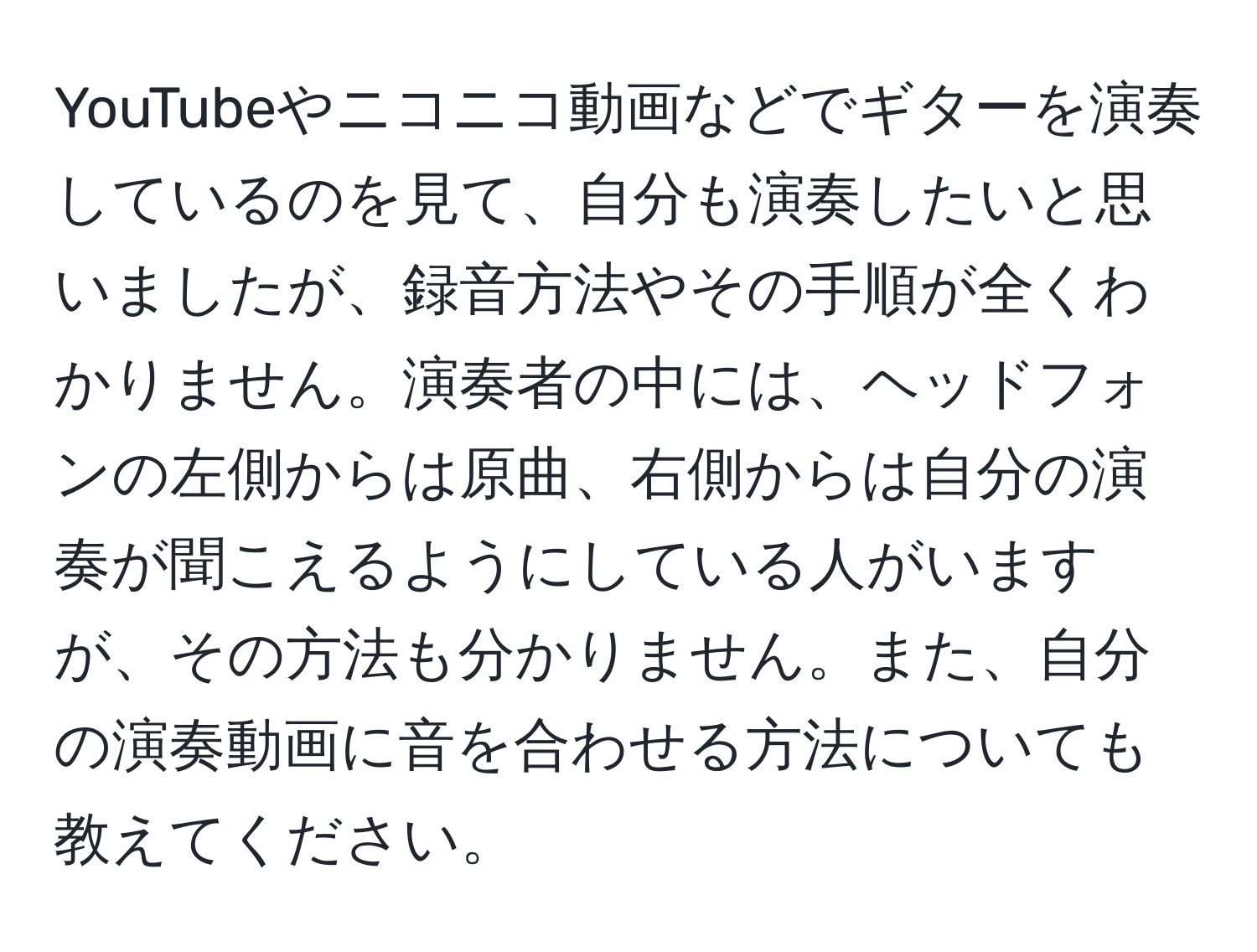 YouTubeやニコニコ動画などでギターを演奏しているのを見て、自分も演奏したいと思いましたが、録音方法やその手順が全くわかりません。演奏者の中には、ヘッドフォンの左側からは原曲、右側からは自分の演奏が聞こえるようにしている人がいますが、その方法も分かりません。また、自分の演奏動画に音を合わせる方法についても教えてください。