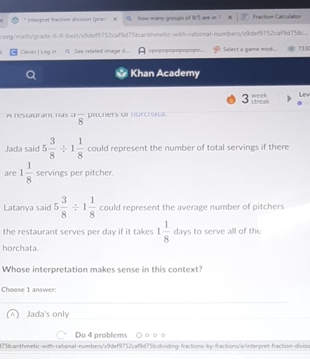 Interpret fraction division (praci X how many groups of 9/5 are in Fraction Calculator
.org/math/grade-6-fl-best/x9def9752caf9d75b:arthmetic-with-rational-numbers/x9def9752caf9d75b...
Clever | Log in Q. See related image d.... opopopopapopopo... Select a game mod... 7330
Khan Academy
week Lev
3 streak
A restaurant ras^3overline 8 pitchers or norchata.
Jada said 5 3/8 / 1 1/8  could represent the number of total servings if there
are 1 1/8  servings per pitcher.
Latanya said 5 3/8 / 1 1/8  could represent the average number of pitchers
the restaurant serves per day if it takes 1 1/8  days to serve all of the
horchata.
Whose interpretation makes sense in this context?
Choose 1 answer:
Jada's only
Do 4 problems
75b:arithmetic-with-rational-numbers/x9def9752caf9d75b;dividing-fractions-by-fractions/e/interpret-fraction-divisin