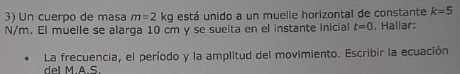 Un cuerpo de masa m=2kg está unido a un muelle horizontal de constante k=5
N/m. El muelle se alarga 10 cm y se suelta en el instante inicial t=0. Hallar: 
La frecuencia, el período y la amplitud del movimiento. Escribir la ecuación 
del M.A.S.