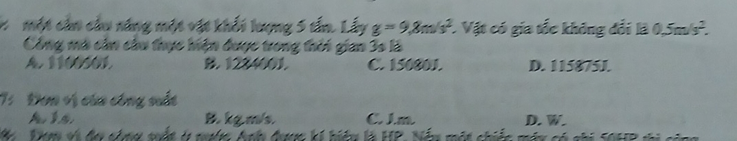 một cản cầu năng một vật khối lượng 5 tấn. Lấy g=9, 8m/s^2. Vật có gia tốc không đổi là 0.5m/s^2. 
Công mà cần cầu thực hiện được trong thời gian 3s là
A. 1100501. B. 1224001. C. 15080J. D. 115875J.
7: Đơn vị của công st
A B. kg m/s C Jm D. W.
: i hiệu là HP, Nấu một chiếc máu có chi S0HP ti cả