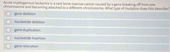 Acute myelogenous leukemia is a rare bone marrow cancer caused by a gene breaking off from one
chromosome and becoming attached to a different chromosome. What type of mutation does this describe?
gene deletion
nucleotide deletion
gene duplication
nucleotide insertion
gene relocation