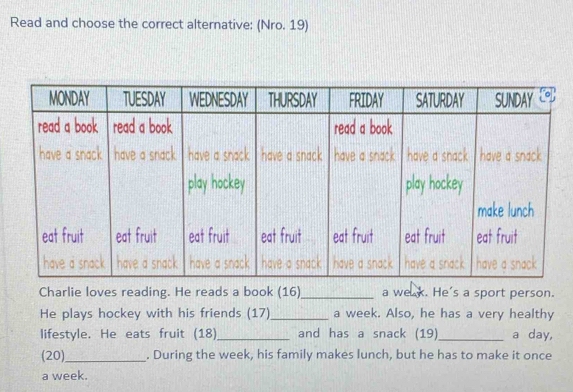 Read and choose the correct alternative: (Nro. 19) 
Charlie loves reading. He reads a book (16)_ a we x. He's a sport person. 
He plays hockey with his friends (17)_ a week. Also, he has a very healthy 
lifestyle. He eats fruit (18)_ and has a snack (19)_ a day, 
(20)_ . During the week, his family makes lunch, but he has to make it once 
a week.