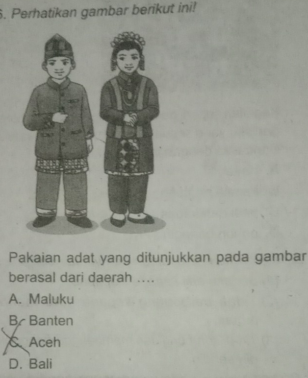 Perhatikan gambar berikut ini!
Pakaian adat yang ditunjukkan pada gambar
berasal dari daerah ....
A. Maluku
B Banten
C、 Aceh
D. Bali