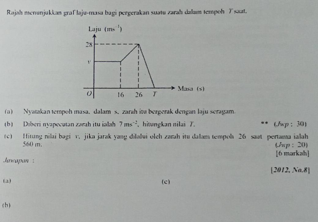 Rajah menunjukkan graf laju-masa bagi pergerakan suatu zarah dalam tempoh 7saat.
(a) Nyatakan tempoh masa, dalam s, zarah itu bergerak dengan laju seragam.
(b) Diberi nyapecutan zarah itu ialah 7ms^(-2) 、hitungkan nilai 7. (wp : 30)
(c) Hitung nilai bagi v、 jika jarak yang dilalui olch zarah itu dalam tempoh 26 saat pertama ialah
560 m. (Jup: 20)
[6 markah]
Jawapan  :
[2012, No.8]
(a) (c)
(b)