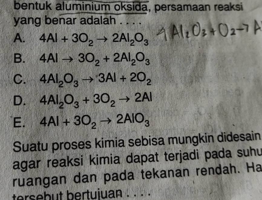 bentuk aluminium oksida, persamaan reaksi
yang benar adalah .
A. 4Al+3O_2to 2Al_2O_3
B. 4Alto 3O_2+2Al_2O_3
C. 4Al_2O_3to 3Al+2O_2
D. 4Al_2O_3+3O_2to 2Al
E. 4Al+3O_2to 2AlO_3
Suatu proses kimia sebisa mungkin didesain
agar reaksi kimia dapat terjadi pada suhu
ruangan dan pada tekanan rendah. Ha
tersebut bertujuan . . . .