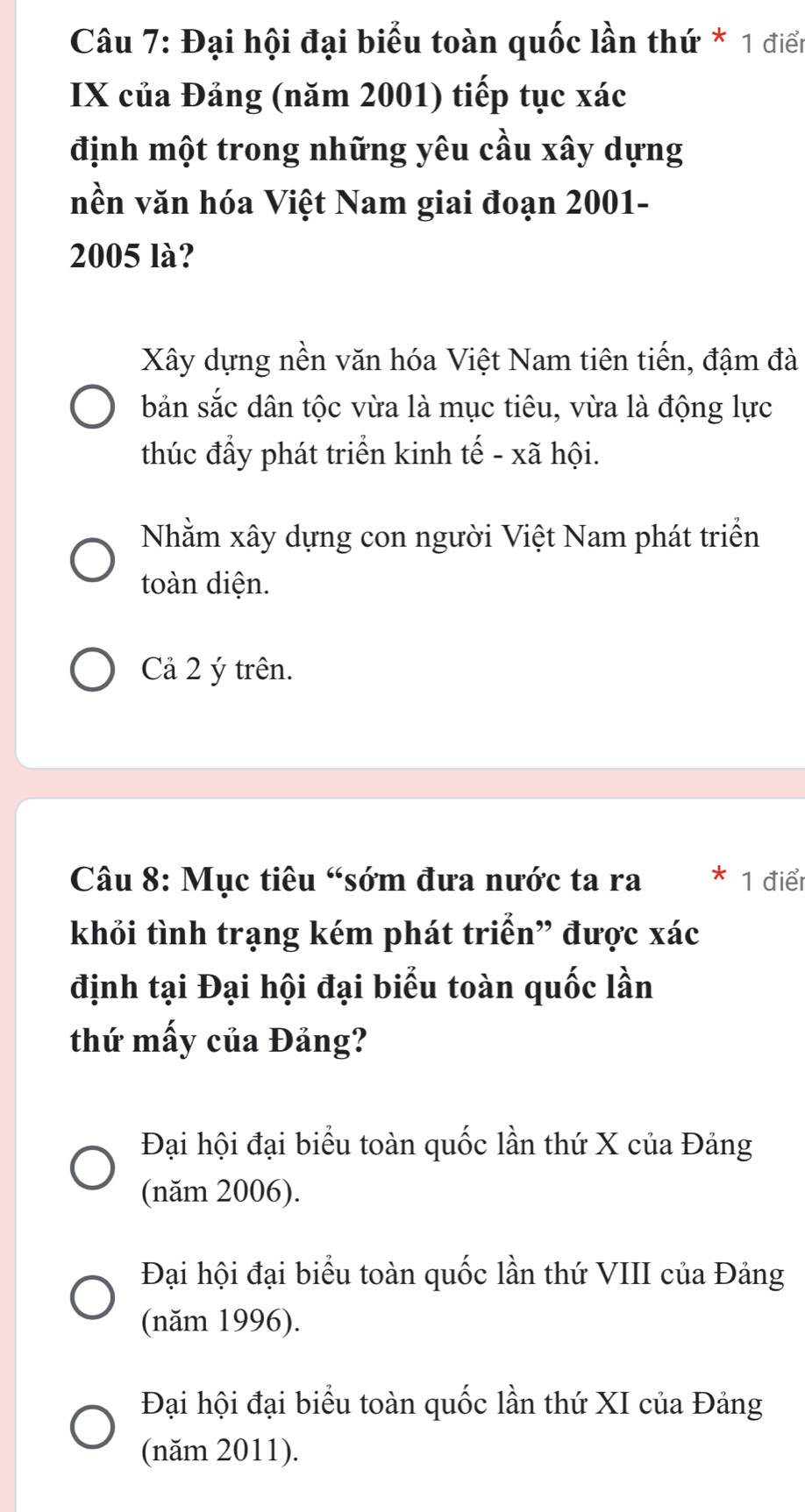 Đại hội đại biểu toàn quốc lần thứ * 1 điển
IX của Đảng (năm 2001) tiếp tục xác
định một trong những yêu cầu xây dựng
nền văn hóa Việt Nam giai đoạn 2001-
2005 là?
Xây dựng nền văn hóa Việt Nam tiên tiến, đậm đà
bản sắc dân tộc vừa là mục tiêu, vừa là động lực
thúc đầy phát triển kinh tế - xã hội.
Nhằm xây dựng con người Việt Nam phát triển
toàn diện.
Cả 2 ý trên.
Câu 8: Mục tiêu “sớm đưa nước ta ra 1 điể
khỏi tình trạng kém phát triển” được xác
định tại Đại hội đại biểu toàn quốc lần
thứ mấy của Đảng?
Đại hội đại biểu toàn quốc lần thứ X của Đảng
(năm 2006).
Đại hội đại biểu toàn quốc lần thứ VIII của Đảng
(năm 1996).
Đại hội đại biểu toàn quốc lần thứ XI của Đảng
(năm 2011).