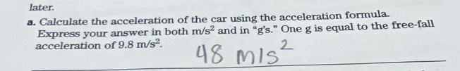 later. 
a. Calculate the acceleration of the car using the acceleration formula. 
Express your answer in both m/s^2 and in “ g’s.” One g is equal to the free-fall 
acceleration of 9.8m/s^2.