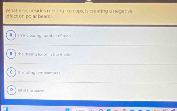 What else, besides melting ice caps, is creating a negative
effect on polar bears?
A an increasing number of seals
B the drilling for oil in the Arctic
c ) the falling temperatures
D all of the above