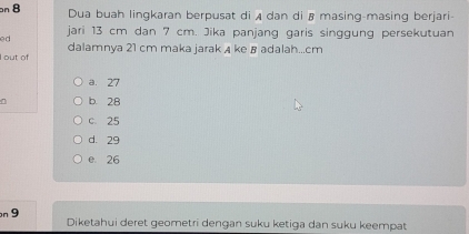 Dua buah lingkaran berpusat di A dan di ß masing-masing berjari
ed jari 13 cm dan 7 cm. Jika panjang garis singgung persekutuan
I out of dalamnya 21 cm maka jarak A ke B adalah... cm
a. 27
b. 28
c. 25
d. 29
e 26
n 9 Diketahui deret geometri dengan suku ketiga dan suku keempat