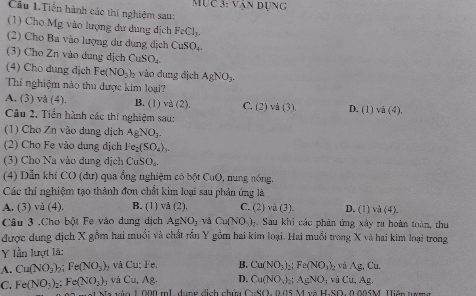 MUc 3: vận dụng
Câu 1.Tiến hành các thí nghiệm sau:
(1) Cho Mg vào lượng dư dung dịch FeCl_3.
(2) Cho Ba vào lượng dư dung dịch CuSO_4.
(3) Cho Zn vào dung dịch CuSO_4.
(4) Cho dung dịch Fe(NO_3)_2 vào dung dịch AgNO_3.
Thí nghiệm nào thu được kim loại?
A. (3) và (4). B. (1) và (2). (2) ) và (3).
C.

D. (1) và (4).
Câu 2. Tiến hành các thí nghiệm sau:
(1) Cho Zn vào dung dịch AgNO_3.
(2) Cho Fe vào dung dịch Fe_2(SO_4)_3.
(3) Cho Na vào dung dịch CuSO_4.
(4) Dẫn khí CO (dư) qua ống nghiệm có bột CuO , nung nóng.
Các thí nghiệm tạo thành đơn chất kim loại sau phản ứng là
A. (3) và (4). B. (1) va(2) C. (2) và (3). D. (1) và (4).
Câu 3 .Cho bột Fe vào dung dịch AgNO_3 và Cu(NO_3)_2. Sau khi các phản ứng xảy ra hoàn toàn, thu
được dung dịch X gồm hai muối và chất rắn Y gồm hai kim loại. Hai muối trong X và hai kim loại trong
Y lần lượt là:
A. Cu(NO_3)_2;Fe(NO_3)_2 và( 1 u; Fe. B. Cu(NO_3)_2;Fe(NO_3)_2 và Ag, Cu.
D.
C. Fe(NO_3)_2;Fe(NO_3)_3 và Cu,Ag. Cu(NO_3)_2;AgNO_3 và Cu,Ag.
N a v à o 1 000 mL, dung dịch chứ G_1SO.005M và H-SO, 0.005M. Hiện tượng