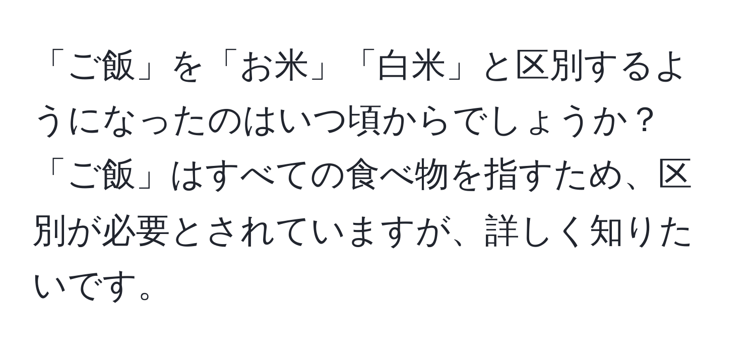 「ご飯」を「お米」「白米」と区別するようになったのはいつ頃からでしょうか？「ご飯」はすべての食べ物を指すため、区別が必要とされていますが、詳しく知りたいです。