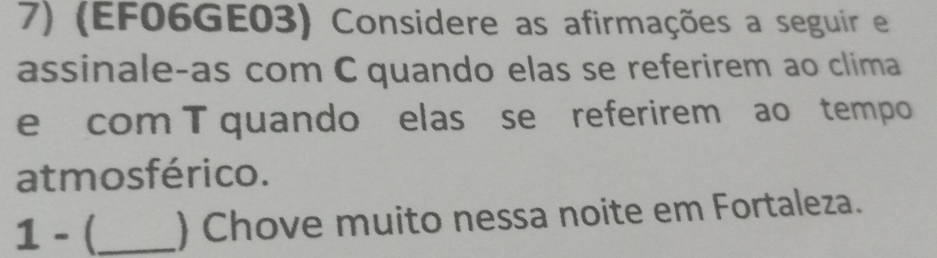 (EF06GE03) Considere as afirmações a seguir e 
assinale-as com C quando elas se referirem ao clima 
e com T quando elas se referirem ao tempo 
atmosférico. 
1 - (_ ) Chove muito nessa noite em Fortaleza.