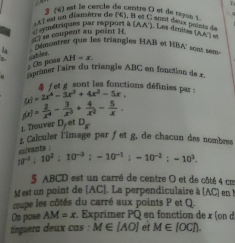 7 
3 () est le cercle de centre O et de rayon 1. 
Al est un diamètre de (é), B et C sont deux points de 
) symétriques par rapport à (AA'). Les droites (AA') et 
C) se coupent au point H. 
la :: Démontrer que les triangles HAB et HBA' sont sem- 
; On pose Wables. AH=x. 
a Exprimer l'aire du triangle ABC en fonction de x.
(x)=2x^4-3x^3+4x^2-5x, fet g sont les fonctions définies par :
g(x)= 2/x^4 - 3/x^3 + 4/x^2 - 5/x . 
1. Trouver D. et D_g
2. Caiculer l'image par fet g, de chacun des nombres 
vants :
10^(-1); 10^2; 10^(-3); -10^(-1); -10^(-2); -10^3. 
5 ABCD est un carré de centre O et de côté 4 cm
M est un point de [ AC ]. La perpendiculaire à (AC) en ! 
coupe les côtés du carré aux points P et Q. 
On pose AM=x. Exprimer PQ en fonction de x (on d 
tinguera deux cas : M∈ [AO] et M∈ [OC]).