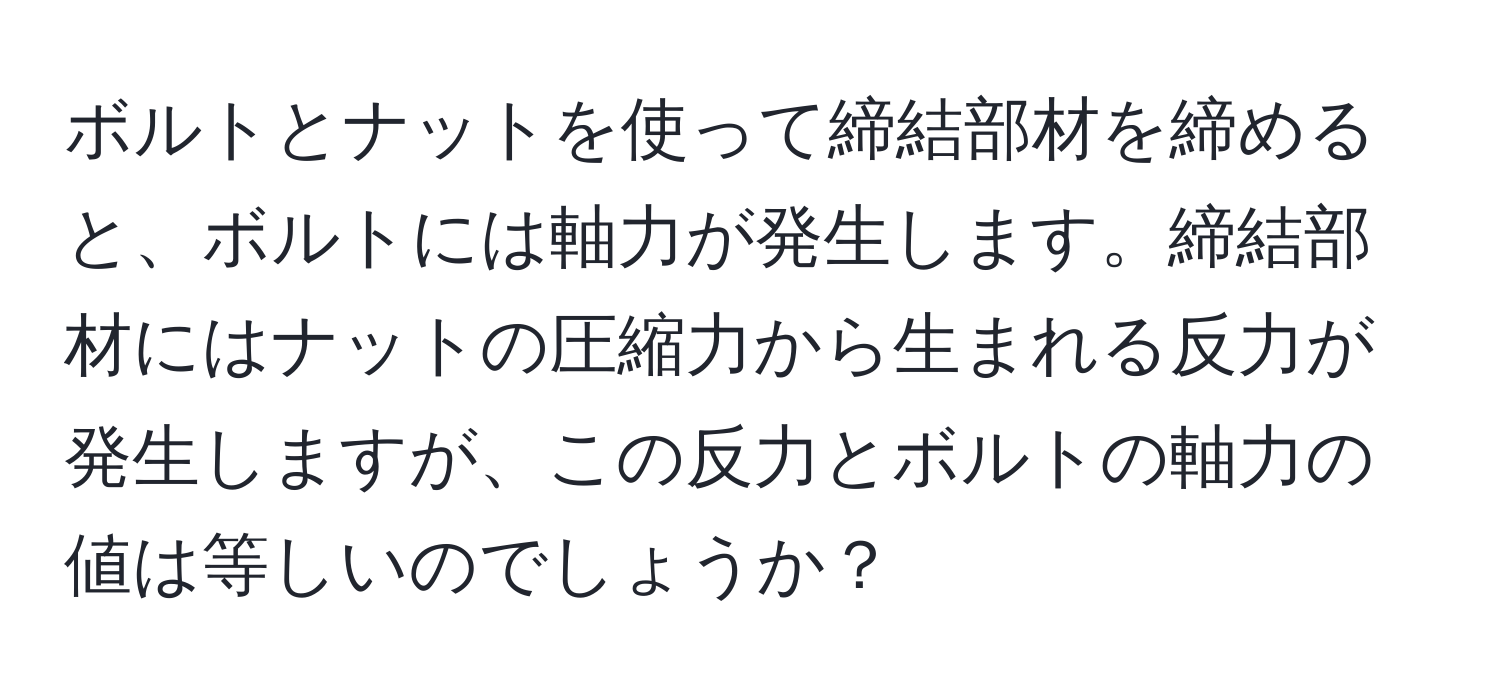 ボルトとナットを使って締結部材を締めると、ボルトには軸力が発生します。締結部材にはナットの圧縮力から生まれる反力が発生しますが、この反力とボルトの軸力の値は等しいのでしょうか？