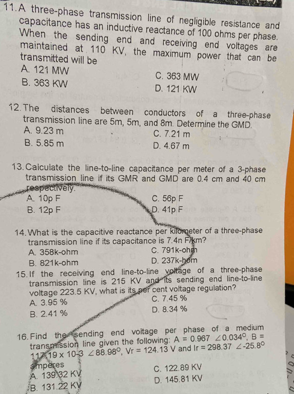 A three-phase transmission line of negligible resistance and
capacitance has an inductive reactance of 100 ohms per phase.
When the sending end and receiving end voltages are
maintained at 110 KV, the maximum power that can be
transmitted will be
A. 121 MW C. 363 MW
B. 363 KW D. 121 KW
12. The distances between conductors of a three-phase
transmission line are 5m, 5m, and 8m. Determine the GMD.
A. 9.23 m C. 7.21 m
B. 5.85 m D. 4.67 m
13.Calculate the line-to-line capacitance per meter of a 3 -phase
transmission line if its GMR and GMD are 0.4 cm and 40 cm
respectively
A. 10p F C. 56p F
B. 12p F D. 41p F
14. What is the capacitive reactance per kilometer of a three-phase
transmission line if its capacitance is 7.4n Fikm?
A. 358k-ohm C. 791k-ohm
B. 821k-ohm D. 237k-hom
15. If the receiving end line-to-line voltage of a three-phase
transmission line is 215 KV and its sending end line-to-line
voltage 223.5 KV, what is its per cent voltage regulation?
A. 3.95 % C. 7.45 %
B. 2.41 % D. 8.34 %
16. Find the sending end voitage per phase of a medium
transmission line given the following: A=0.967∠ 0.034°, B=
117 19* 10-3∠ 88.98°, Vr=124.13 V and Ir=298.37∠ -25.8°
amperes
A. 139 32 KV C. 122.89 KV
B. 131.22 KV D. 145.81 KV