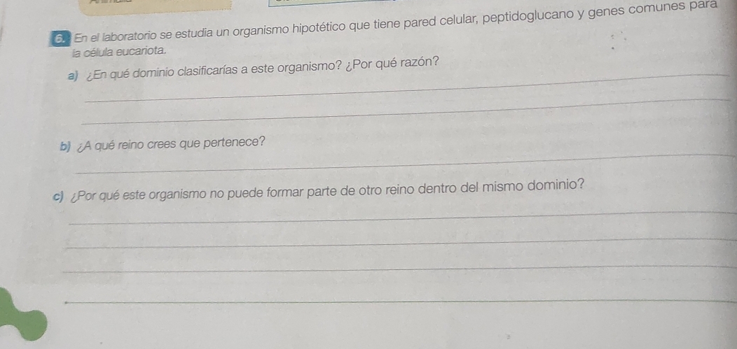 En el laboratorio se estudia un organismo hipotético que tiene pared celular, peptidoglucano y genes comunes para 
la célula eucariota. 
a) ¿En qué dominio clasificarías a este organismo? ¿Por qué razón? 
_ 
_ 
b) ¿A qué reino crees que pertenece? 
_ 
c) ¿Por qué este organismo no puede formar parte de otro reino dentro del mismo dominio? 
_ 
_ 
_