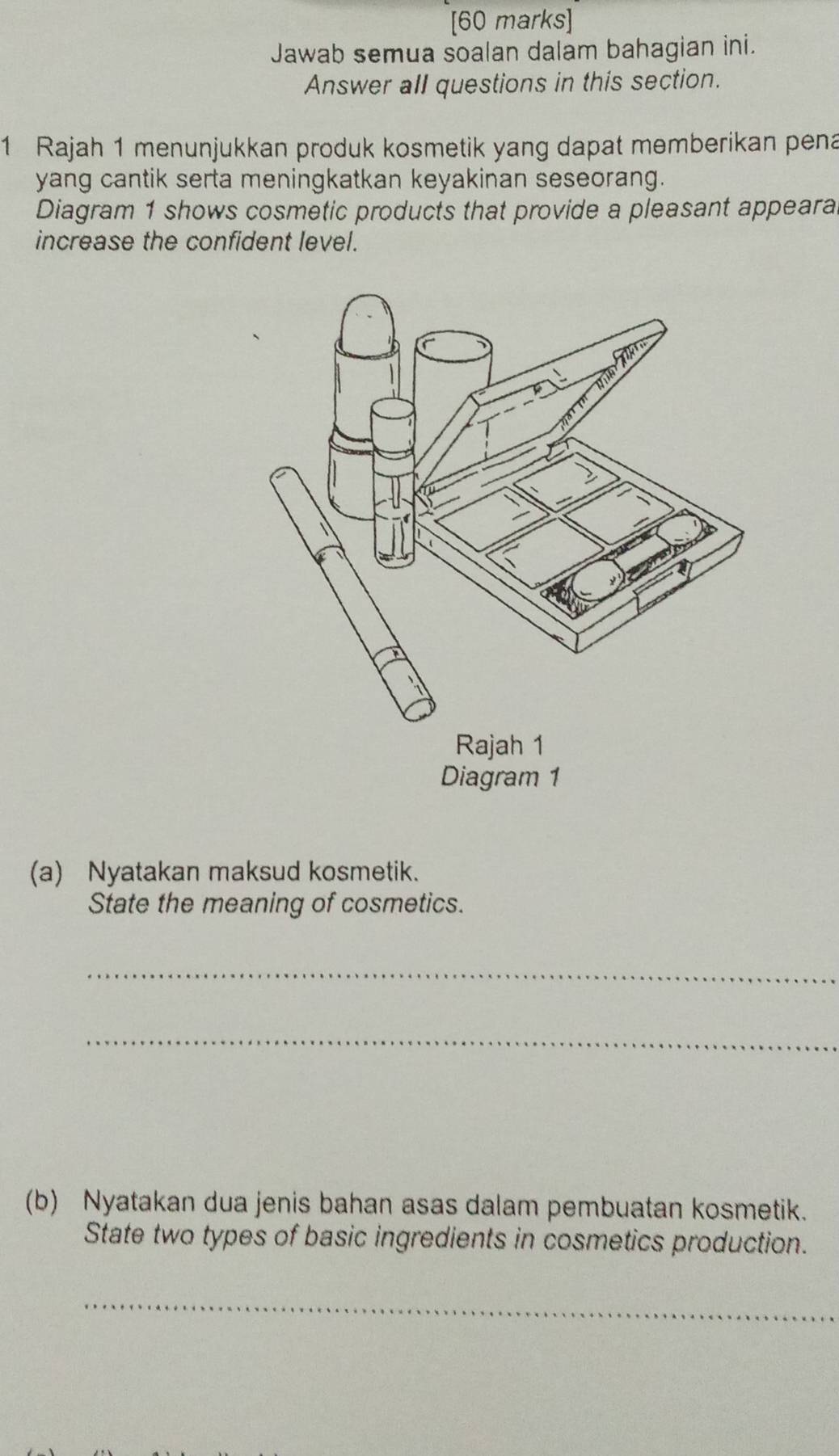 Jawab semua soalan dalam bahagian ini. 
Answer all questions in this section. 
1 Rajah 1 menunjukkan produk kosmetik yang dapat memberikan pena 
yang cantik serta meningkatkan keyakinan seseorang. 
Diagram 1 shows cosmetic products that provide a pleasant appeara 
increase the confident level. 
(a) Nyatakan maksud kosmetik. 
State the meaning of cosmetics. 
_ 
_ 
(b) Nyatakan dua jenis bahan asas dalam pembuatan kosmetik. 
State two types of basic ingredients in cosmetics production. 
_