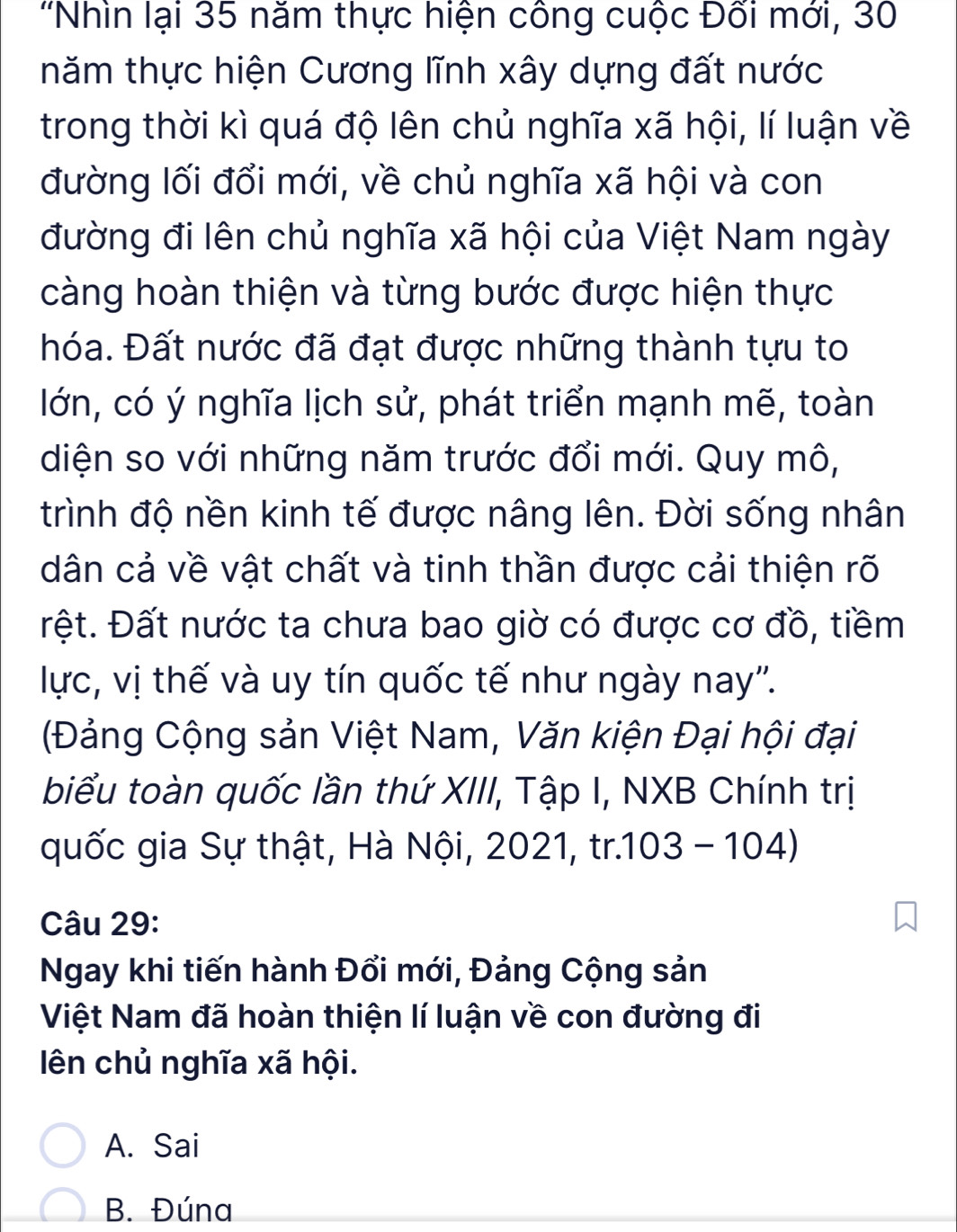 'Nhìn lại 35 năm thực hiện công cuộc Đối mới, 30
tnăm thực hiện Cương lĩnh xây dựng đất nước
trong thời kì quá độ lên chủ nghĩa xã hội, lí luận về
đường lối đổi mới, về chủ nghĩa xã hội và con
đường đi lên chủ nghĩa xã hội của Việt Nam ngày
càng hoàn thiện và từng bước được hiện thực
hóa. Đất nước đã đạt được những thành tựu to
lớn, có ý nghĩa lịch sử, phát triển mạnh mẽ, toàn
diện so với những năm trước đổi mới. Quy mô,
trình độ nền kinh tế được nâng lên. Đời sống nhân
dân cả về vật chất và tinh thần được cải thiện rõ
ệt. Đất nước ta chưa bao giờ có được cơ đồ, tiềm
lực, vị thế và uy tín quốc tế như ngày nay''.
(Đảng Cộng sản Việt Nam, Văn kiện Đại hội đại
biểu toàn quốc lần thứ XIII, Tập I, NXB Chính trị
quốc gia Sự thật, Hà Nội, 2021, tr.103 - 104)
Câu 29:
Ngay khi tiến hành Đổi mới, Đảng Cộng sản
Việt Nam đã hoàn thiện lí luận về con đường đi
ên chủ nghĩa xã hội.
A. Sai
B. Đúna