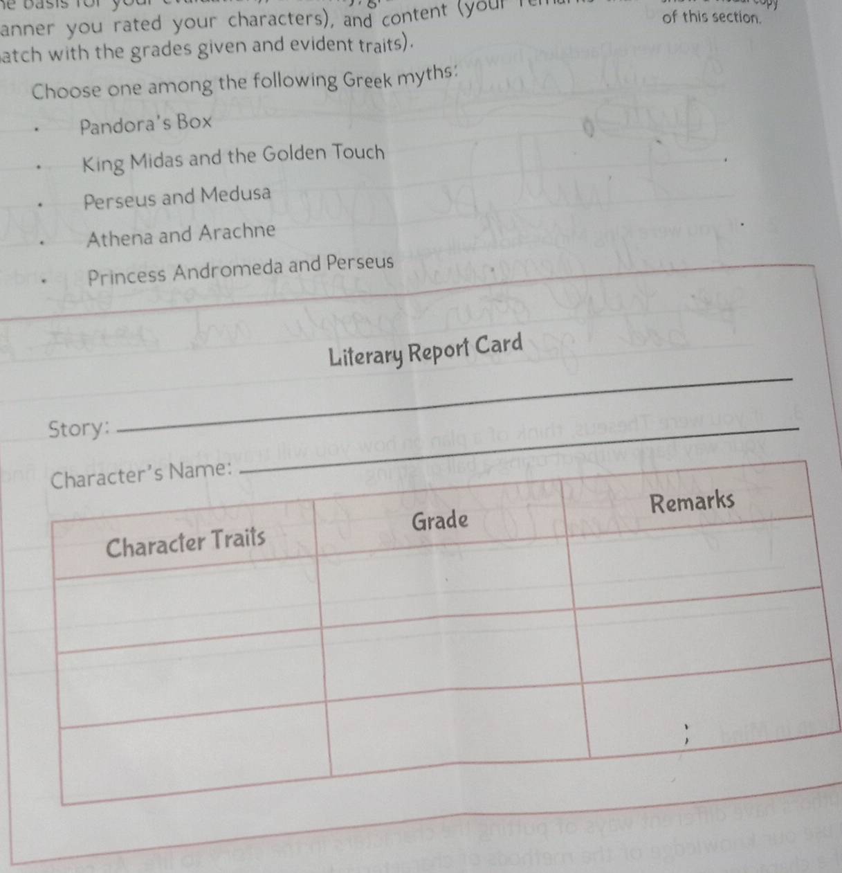 anner you rated your characters), and content (your ren 
of this section. 
atch with the grades given and evident traits). 
Choose one among the following Greek myths: 
Pandora's Box 
King Midas and the Golden Touch 
Perseus and Medusa 
Athena and Arachne 
Princess Andromeda and Perseus 
_ 
Literary Report Card 
Story:_ 
_ 
_