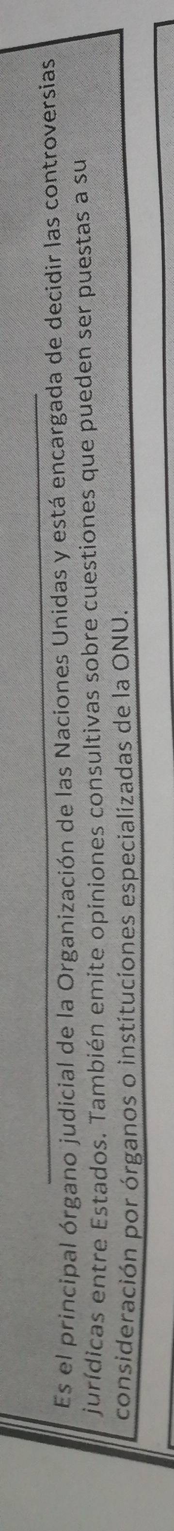 Es el principal órgano judicial de la Organización de las Naciones Unidas y está encargada de decidir las controversias 
jurídicas entre Estados. También emite opiniones consultivas sobre cuestiones que pueden ser puestas a su 
consideración por órganos o instituciones especializadas de la ONU.