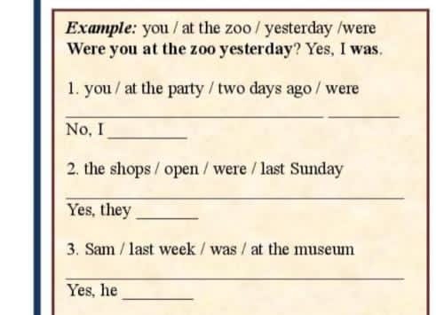 Example: you / at the zoo / yesterday /were 
Were you at the zoo yesterday? Yes, I was. 
1. you / at the party / two days ago / were 
_ 
No, I_ 
2. the shops / open / were / last Sunday 
_ 
Yes, they_ 
3. Sam / last week / was / at the museum 
_ 
Yes, he 
_